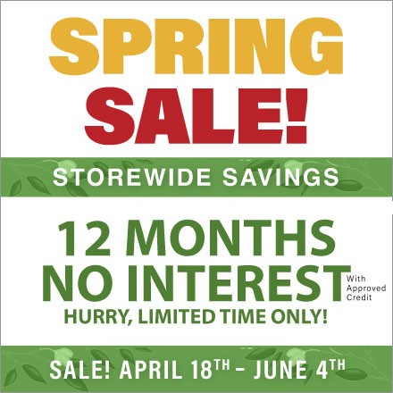 Spring Sale! Storewide Savings. 12 Months No Interest with Approved Credit. Hurry, Limited Time Only! Sale! April 18th - June 4th.